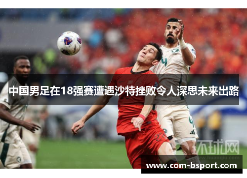 中国男足在18强赛遭遇沙特挫败令人深思未来出路