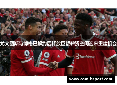 尤文图斯与博格巴解约后释放巨额薪资空间迎来重建机会