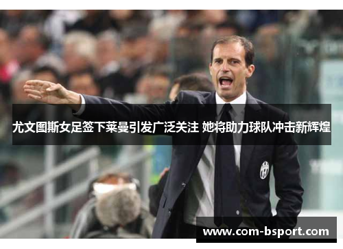 尤文图斯女足签下莱曼引发广泛关注 她将助力球队冲击新辉煌 尤文图斯女足签下莱曼引发广泛关注 她将助力球队冲击新辉煌