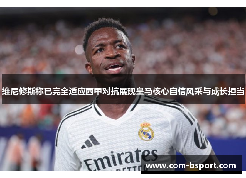 维尼修斯称已完全适应西甲对抗展现皇马核心自信风采与成长担当
