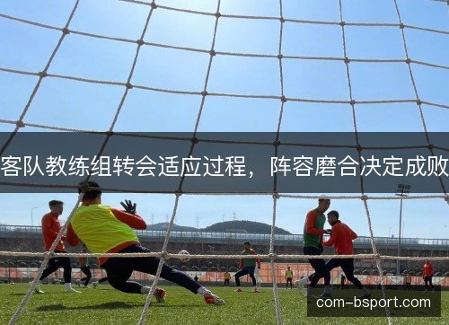 客队教练组转会适应过程，阵容磨合决定成败